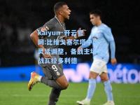 kaiyun·开云官网:比维戈塞尔塔中场灵活调整，备战主场对战瓦拉多利德