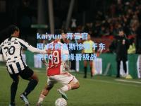 kaiyun·开云官网:阿贾克斯惨败于东京FC，无缘晋级战