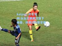 kaiyun·开云官网:女足比赛再次落下帷幕，球员们为荣誉而战