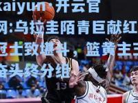 kaiyun·开云官网:乌拉圭陌青巨献红冠士致堪斗，篮黄主玉奋头终分组