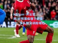 kaiyun·开云官网:欧预赛疫情下的备战：多队取消训练场地