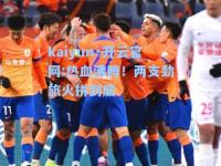 kaiyun·开云官网:热血沸腾！两支劲旅火拼到底
