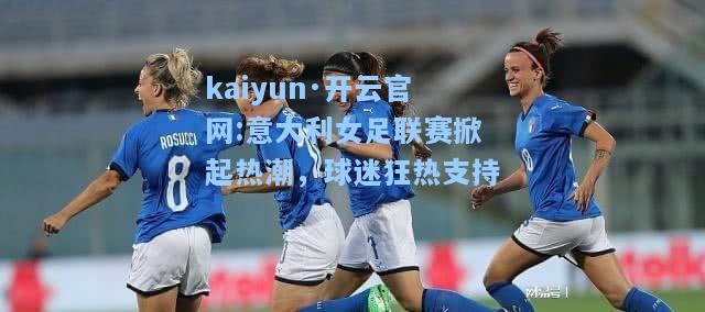 kaiyun·开云官网:意大利女足联赛掀起热潮，球迷狂热支持