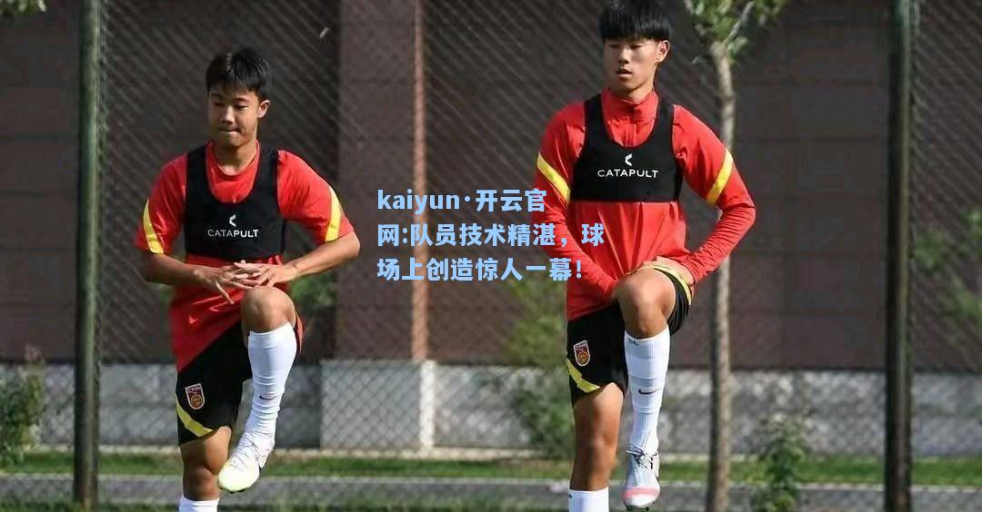 kaiyun·开云官网:队员技术精湛，球场上创造惊人一幕！