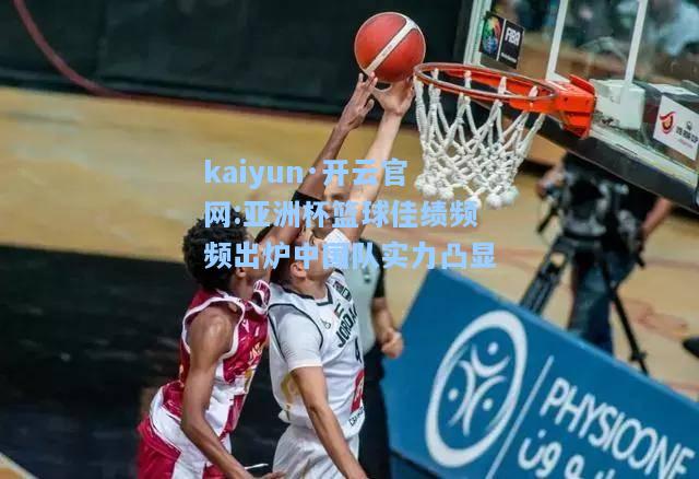 kaiyun·开云官网:亚洲杯篮球佳绩频频出炉中国队实力凸显