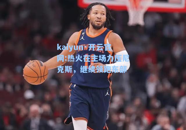 kaiyun·开云官网:热火在主场力压尼克斯，继续领跑东部