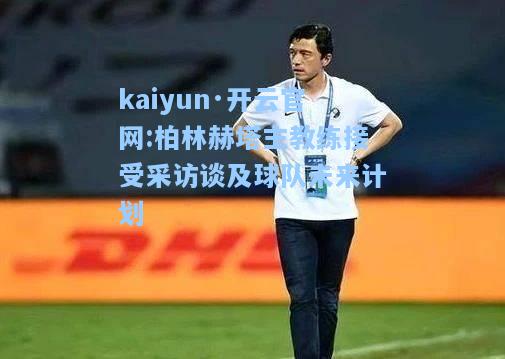 kaiyun·开云官网:柏林赫塔主教练接受采访谈及球队未来计划