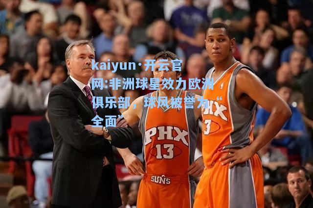 kaiyun·开云官网:非洲球星效力欧洲俱乐部，球风被誉为“全面”