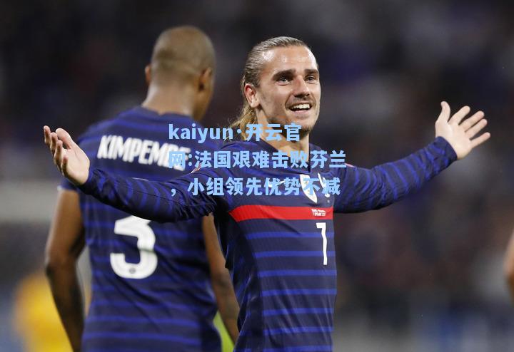 kaiyun·开云官网:法国艰难击败芬兰，小组领先优势不减