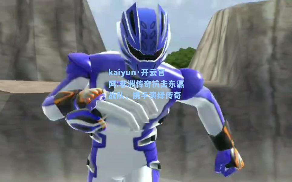 kaiyun·开云官网:非洲传奇抗击东瀛战队，携手演绎传奇
