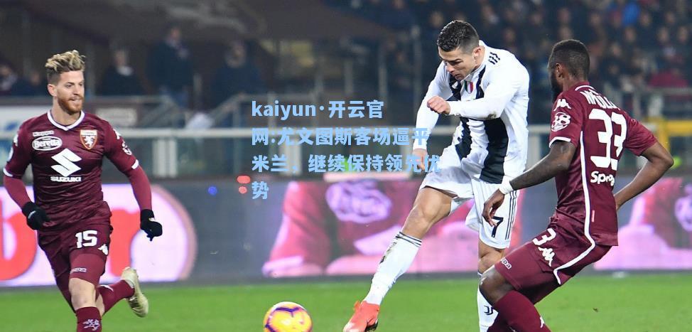 kaiyun·开云官网:尤文图斯客场逼平米兰，继续保持领先优势
