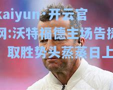 kaiyun·开云官网:沃特福德主场告捷，取胜势头蒸蒸日上