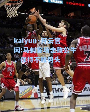 kaiyun·开云官网:马刺客场击败公牛，保持不败势头