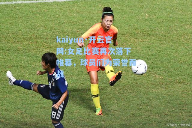 kaiyun·开云官网:女足比赛再次落下帷幕，球员们为荣誉而战