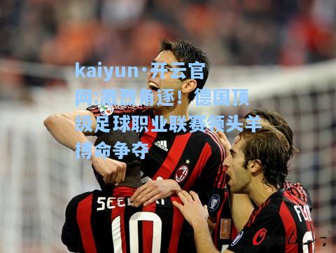 kaiyun·开云官网:激烈角逐！德国顶级足球职业联赛领头羊搏命争夺