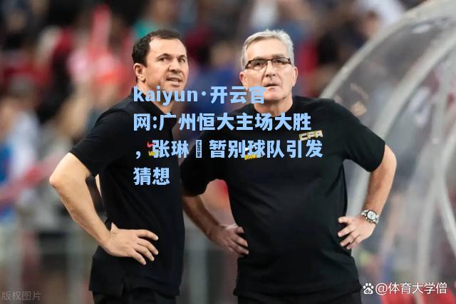 kaiyun·开云官网:广州恒大主场大胜，张琳芃暂别球队引发猜想