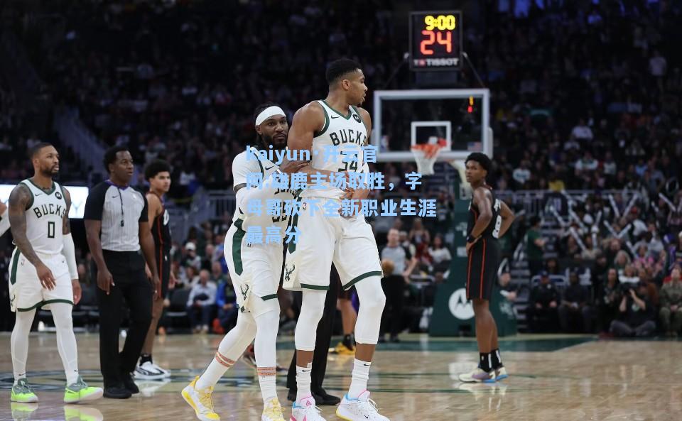 kaiyun·开云官网:雄鹿主场取胜，字母哥砍下全新职业生涯最高分