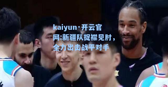 kaiyun·开云官网:新疆队捉襟见肘，全力出击战平对手